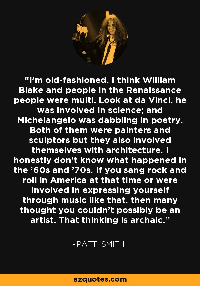 I'm old-fashioned. I think William Blake and people in the Renaissance people were multi. Look at da Vinci, he was involved in science; and Michelangelo was dabbling in poetry. Both of them were painters and sculptors but they also involved themselves with architecture. I honestly don't know what happened in the '60s and '70s. If you sang rock and roll in America at that time or were involved in expressing yourself through music like that, then many thought you couldn't possibly be an artist. That thinking is archaic. - Patti Smith