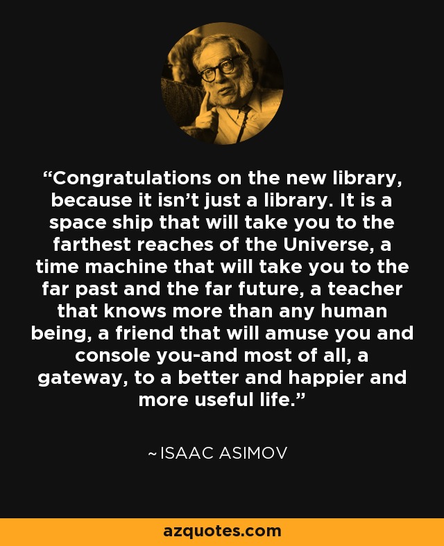 Congratulations on the new library, because it isn't just a library. It is a space ship that will take you to the farthest reaches of the Universe, a time machine that will take you to the far past and the far future, a teacher that knows more than any human being, a friend that will amuse you and console you-and most of all, a gateway, to a better and happier and more useful life. - Isaac Asimov