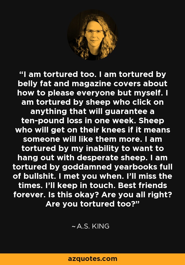 I am tortured too. I am tortured by belly fat and magazine covers about how to please everyone but myself. I am tortured by sheep who click on anything that will guarantee a ten-pound loss in one week. Sheep who will get on their knees if it means someone will like them more. I am tortured by my inability to want to hang out with desperate sheep. I am tortured by goddamned yearbooks full of bullshit. I met you when. I'll miss the times. I'll keep in touch. Best friends forever. Is this okay? Are you all right? Are you tortured too? - A.S. King