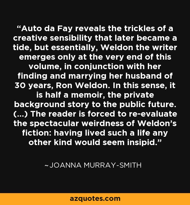 Auto da Fay reveals the trickles of a creative sensibility that later became a tide, but essentially, Weldon the writer emerges only at the very end of this volume, in conjunction with her finding and marrying her husband of 30 years, Ron Weldon. In this sense, it is half a memoir, the private background story to the public future. (...) The reader is forced to re-evaluate the spectacular weirdness of Weldon's fiction: having lived such a life any other kind would seem insipid. - Joanna Murray-Smith