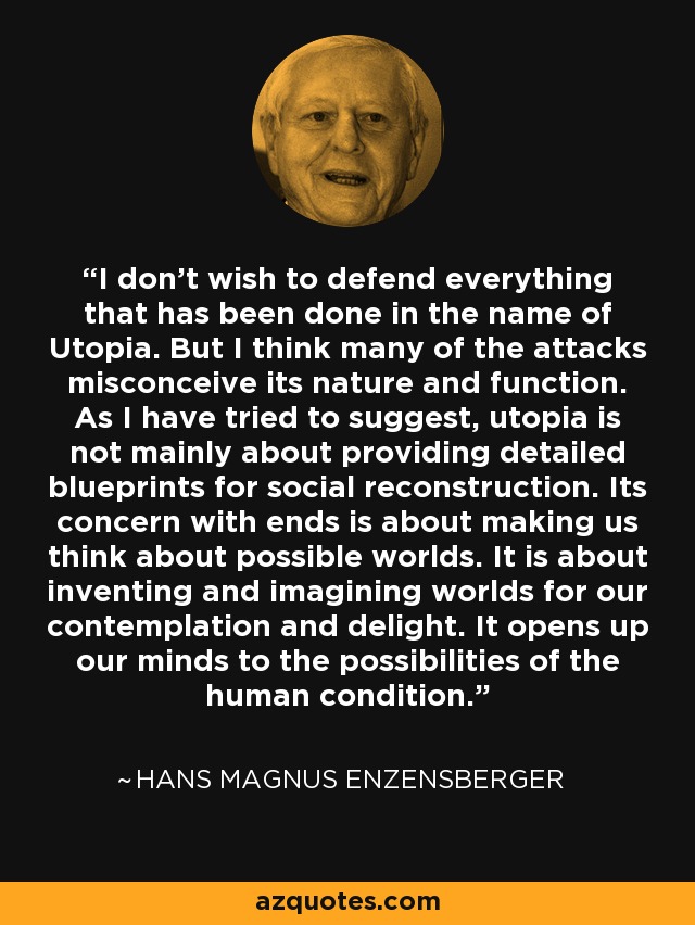 I don't wish to defend everything that has been done in the name of Utopia. But I think many of the attacks misconceive its nature and function. As I have tried to suggest, utopia is not mainly about providing detailed blueprints for social reconstruction. Its concern with ends is about making us think about possible worlds. It is about inventing and imagining worlds for our contemplation and delight. It opens up our minds to the possibilities of the human condition. - Hans Magnus Enzensberger