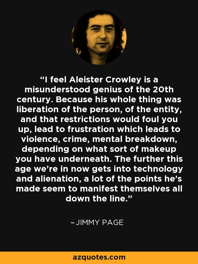 I feel Aleister Crowley is a misunderstood genius of the 20th century. Because his whole thing was liberation of the person, of the entity, and that restrictions would foul you up, lead to frustration which leads to violence, crime, mental breakdown, depending on what sort of makeup you have underneath. The further this age we're in now gets into technology and alienation, a lot of the points he's made seem to manifest themselves all down the line. - Jimmy Page