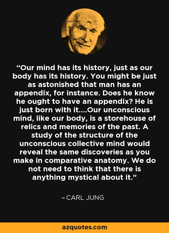 Our mind has its history, just as our body has its history. You might be just as astonished that man has an appendix, for instance. Does he know he ought to have an appendix? He is just born with it....Our unconscious mind, like our body, is a storehouse of relics and memories of the past. A study of the structure of the unconscious collective mind would reveal the same discoveries as you make in comparative anatomy. We do not need to think that there is anything mystical about it. - Carl Jung