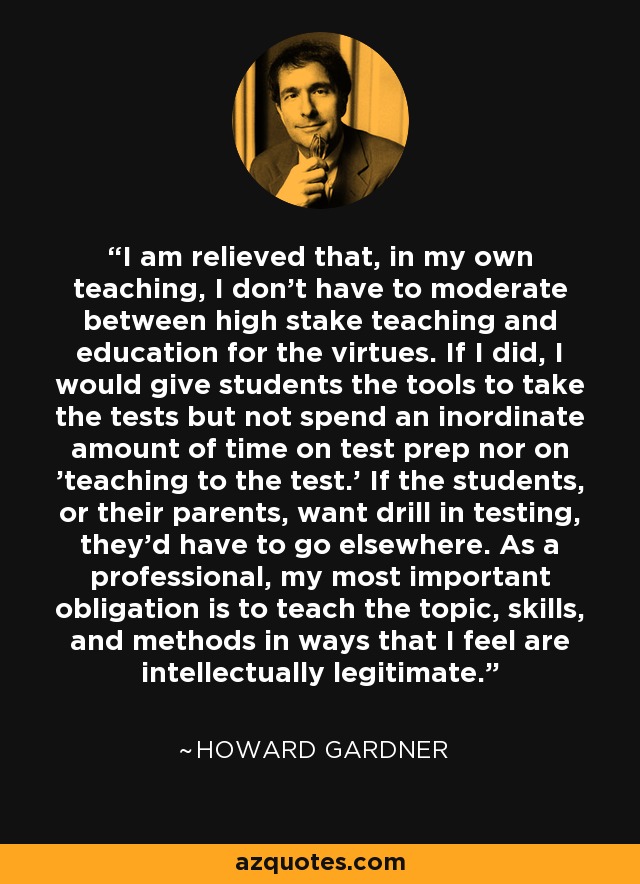 I am relieved that, in my own teaching, I don't have to moderate between high stake teaching and education for the virtues. If I did, I would give students the tools to take the tests but not spend an inordinate amount of time on test prep nor on 'teaching to the test.' If the students, or their parents, want drill in testing, they'd have to go elsewhere. As a professional, my most important obligation is to teach the topic, skills, and methods in ways that I feel are intellectually legitimate. - Howard Gardner