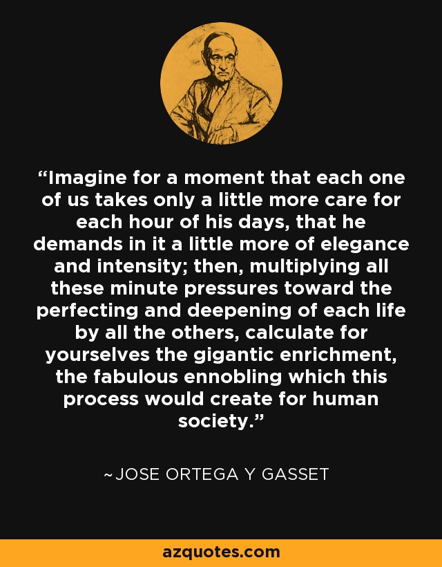 Imagine for a moment that each one of us takes only a little more care for each hour of his days, that he demands in it a little more of elegance and intensity; then, multiplying all these minute pressures toward the perfecting and deepening of each life by all the others, calculate for yourselves the gigantic enrichment, the fabulous ennobling which this process would create for human society. - Jose Ortega y Gasset