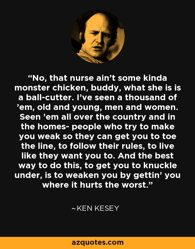 No, that nurse ain't some kinda monster chicken, buddy, what she is is a ball-cutter. I've seen a thousand of 'em, old and young, men and women. Seen 'em all over the country and in the homes- people who try to make you weak so they can get you to toe the line, to follow their rules, to live like they want you to. And the best way to do this, to get you to knuckle under, is to weaken you by gettin' you where it hurts the worst. - Ken Kesey
