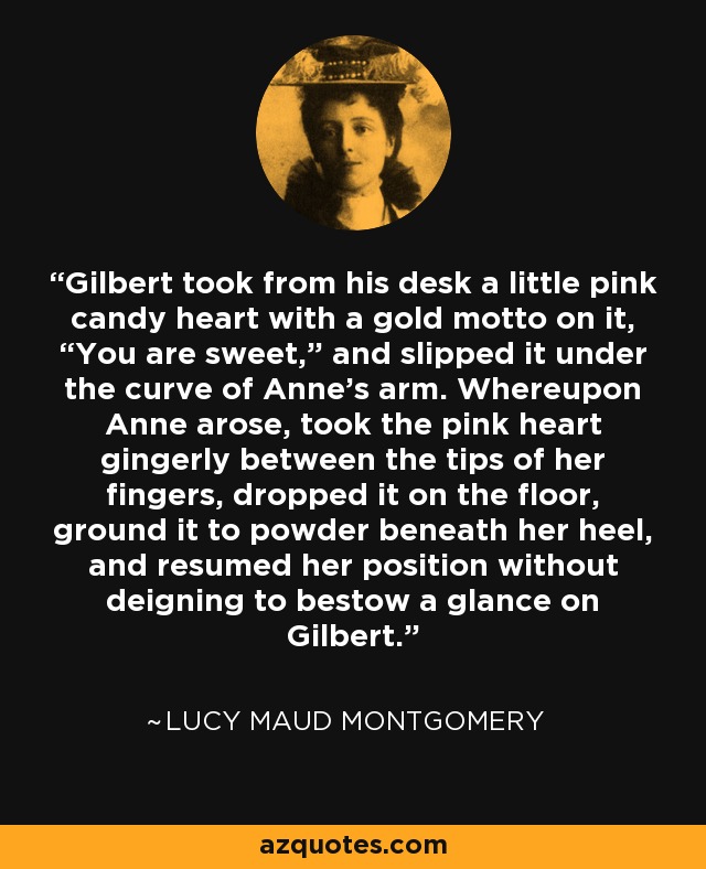 Gilbert took from his desk a little pink candy heart with a gold motto on it, “You are sweet,” and slipped it under the curve of Anne’s arm. Whereupon Anne arose, took the pink heart gingerly between the tips of her fingers, dropped it on the floor, ground it to powder beneath her heel, and resumed her position without deigning to bestow a glance on Gilbert. - Lucy Maud Montgomery