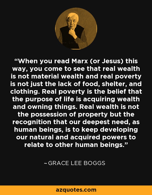 When you read Marx (or Jesus) this way, you come to see that real wealth is not material wealth and real poverty is not just the lack of food, shelter, and clothing. Real poverty is the belief that the purpose of life is acquiring wealth and owning things. Real wealth is not the possession of property but the recognition that our deepest need, as human beings, is to keep developing our natural and acquired powers to relate to other human beings. - Grace Lee Boggs