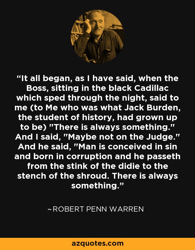 It all began, as I have said, when the Boss, sitting in the black Cadillac which sped through the night, said to me (to Me who was what Jack Burden, the student of history, had grown up to be) 