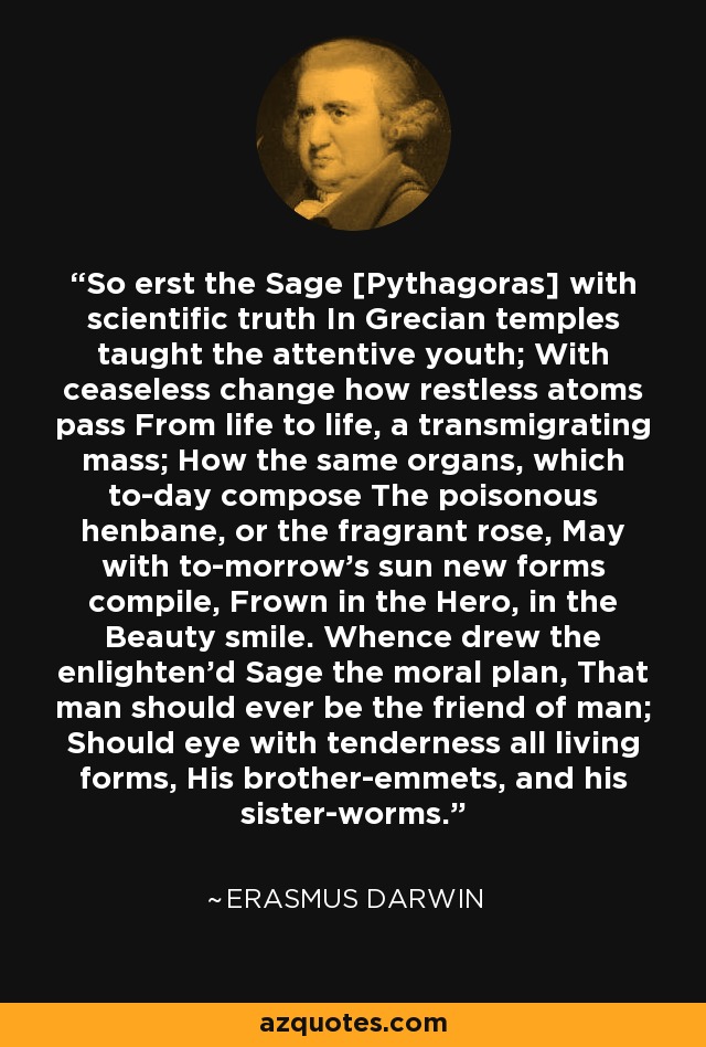 So erst the Sage [Pythagoras] with scientific truth In Grecian temples taught the attentive youth; With ceaseless change how restless atoms pass From life to life, a transmigrating mass; How the same organs, which to-day compose The poisonous henbane, or the fragrant rose, May with to-morrow's sun new forms compile, Frown in the Hero, in the Beauty smile. Whence drew the enlighten'd Sage the moral plan, That man should ever be the friend of man; Should eye with tenderness all living forms, His brother-emmets, and his sister-worms. - Erasmus Darwin