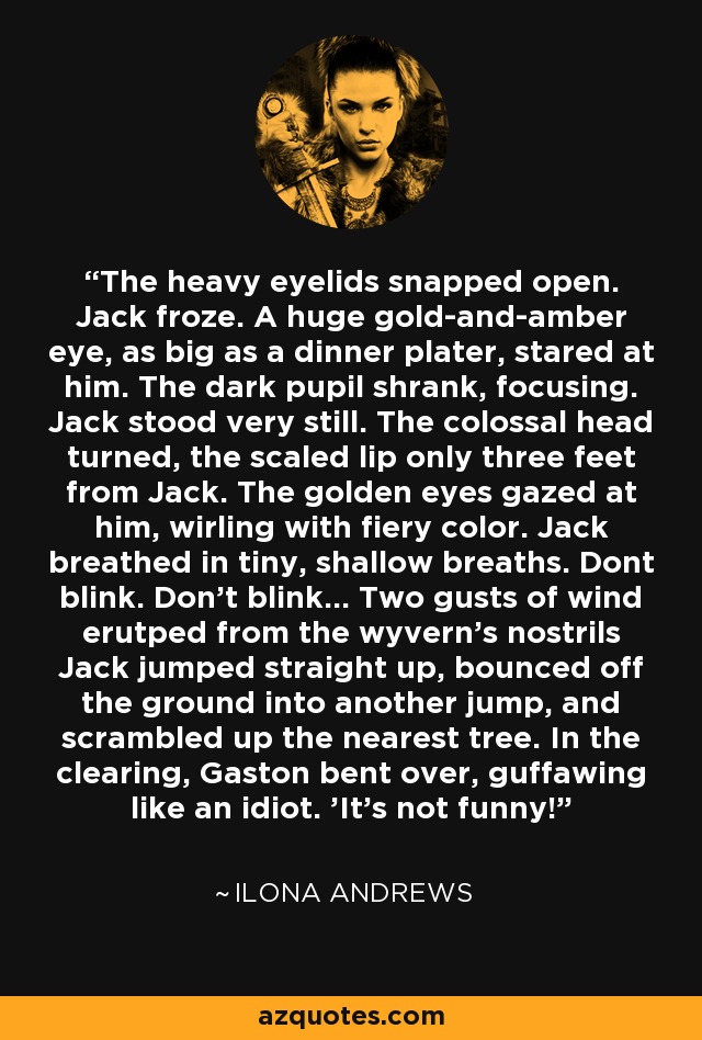 The heavy eyelids snapped open. Jack froze. A huge gold-and-amber eye, as big as a dinner plater, stared at him. The dark pupil shrank, focusing. Jack stood very still. The colossal head turned, the scaled lip only three feet from Jack. The golden eyes gazed at him, wirling with fiery color. Jack breathed in tiny, shallow breaths. Dont blink. Don't blink... Two gusts of wind erutped from the wyvern's nostrils Jack jumped straight up, bounced off the ground into another jump, and scrambled up the nearest tree. In the clearing, Gaston bent over, guffawing like an idiot. 'It's not funny! - Ilona Andrews