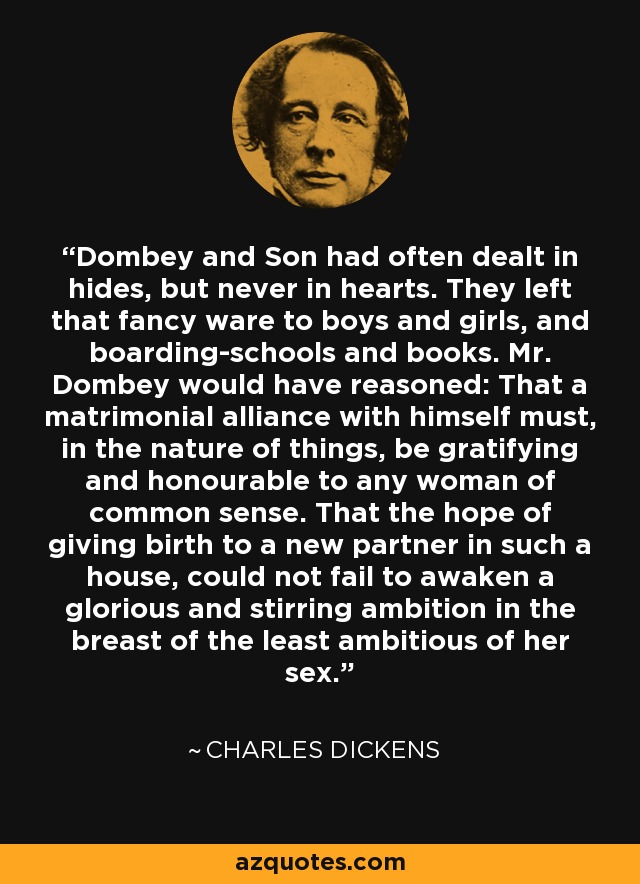 Dombey and Son had often dealt in hides, but never in hearts. They left that fancy ware to boys and girls, and boarding-schools and books. Mr. Dombey would have reasoned: That a matrimonial alliance with himself must, in the nature of things, be gratifying and honourable to any woman of common sense. That the hope of giving birth to a new partner in such a house, could not fail to awaken a glorious and stirring ambition in the breast of the least ambitious of her sex. - Charles Dickens