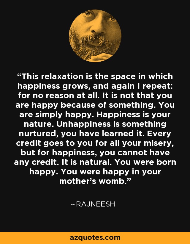 This relaxation is the space in which happiness grows, and again I repeat: for no reason at all. It is not that you are happy because of something. You are simply happy. Happiness is your nature. Unhappiness is something nurtured, you have learned it. Every credit goes to you for all your misery, but for happiness, you cannot have any credit. It is natural. You were born happy. You were happy in your mother's womb. - Rajneesh