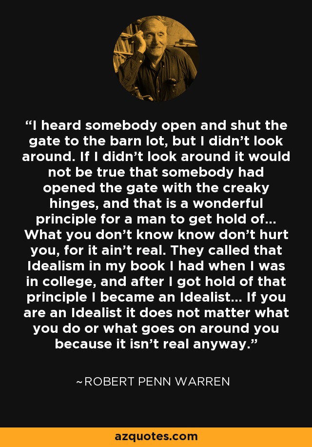 I heard somebody open and shut the gate to the barn lot, but I didn't look around. If I didn't look around it would not be true that somebody had opened the gate with the creaky hinges, and that is a wonderful principle for a man to get hold of... What you don't know know don't hurt you, for it ain't real. They called that Idealism in my book I had when I was in college, and after I got hold of that principle I became an Idealist... If you are an Idealist it does not matter what you do or what goes on around you because it isn't real anyway. - Robert Penn Warren