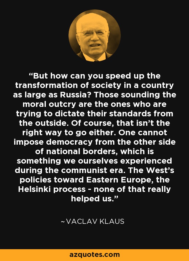 But how can you speed up the transformation of society in a country as large as Russia? Those sounding the moral outcry are the ones who are trying to dictate their standards from the outside. Of course, that isn't the right way to go either. One cannot impose democracy from the other side of national borders, which is something we ourselves experienced during the communist era. The West's policies toward Eastern Europe, the Helsinki process - none of that really helped us. - Vaclav Klaus