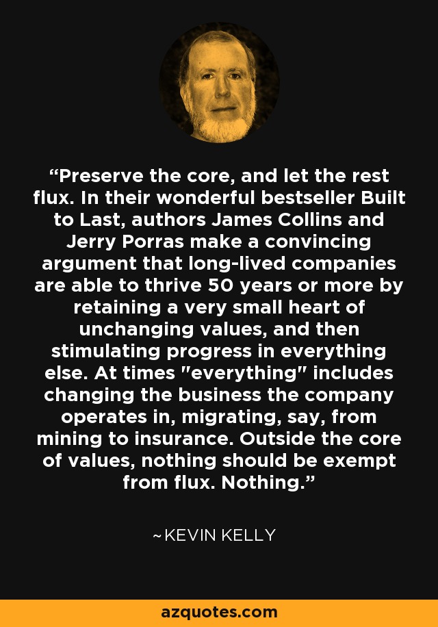 Preserve the core, and let the rest flux. In their wonderful bestseller Built to Last, authors James Collins and Jerry Porras make a convincing argument that long-lived companies are able to thrive 50 years or more by retaining a very small heart of unchanging values, and then stimulating progress in everything else. At times 