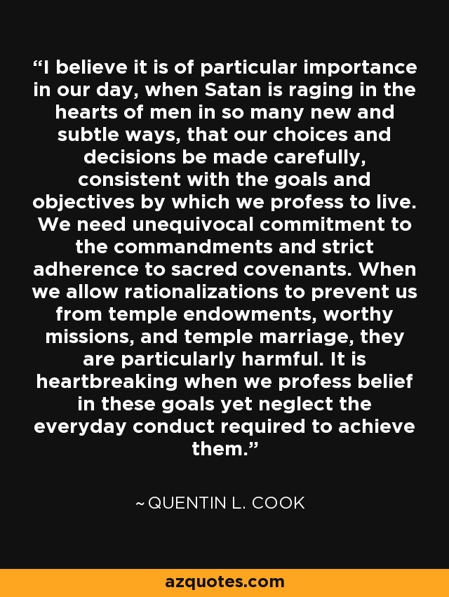 I believe it is of particular importance in our day, when Satan is raging in the hearts of men in so many new and subtle ways, that our choices and decisions be made carefully, consistent with the goals and objectives by which we profess to live. We need unequivocal commitment to the commandments and strict adherence to sacred covenants. When we allow rationalizations to prevent us from temple endowments, worthy missions, and temple marriage, they are particularly harmful. It is heartbreaking when we profess belief in these goals yet neglect the everyday conduct required to achieve them. - Quentin L. Cook