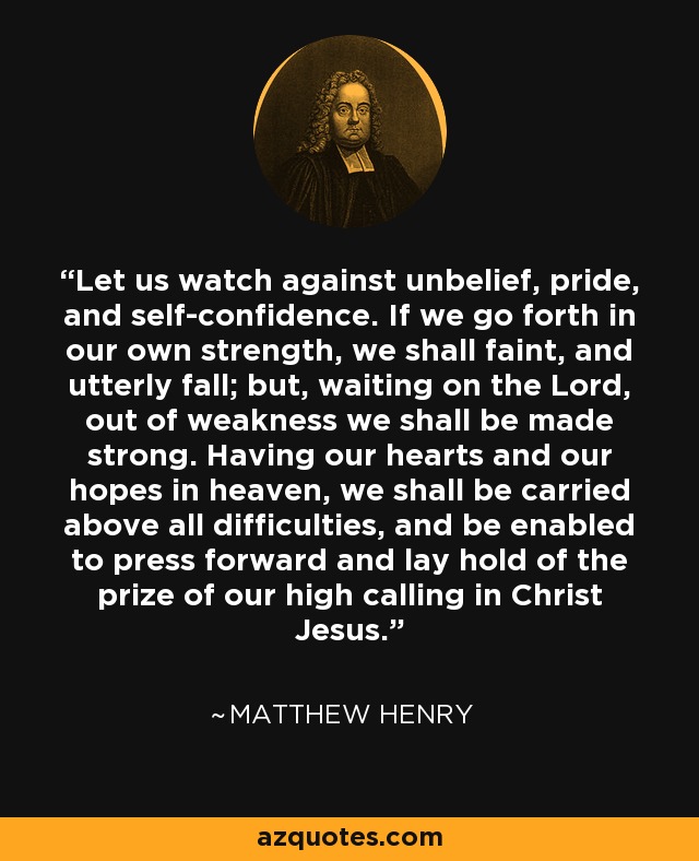 Let us watch against unbelief, pride, and self-confidence. If we go forth in our own strength, we shall faint, and utterly fall; but, waiting on the Lord, out of weakness we shall be made strong. Having our hearts and our hopes in heaven, we shall be carried above all difficulties, and be enabled to press forward and lay hold of the prize of our high calling in Christ Jesus. - Matthew Henry