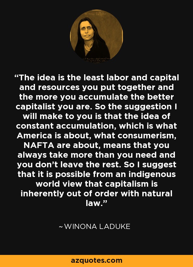 The idea is the least labor and capital and resources you put together and the more you accumulate the better capitalist you are. So the suggestion I will make to you is that the idea of constant accumulation, which is what America is about, what consumerism, NAFTA are about, means that you always take more than you need and you don't leave the rest. So I suggest that it is possible from an indigenous world view that capitalism is inherently out of order with natural law. - Winona LaDuke