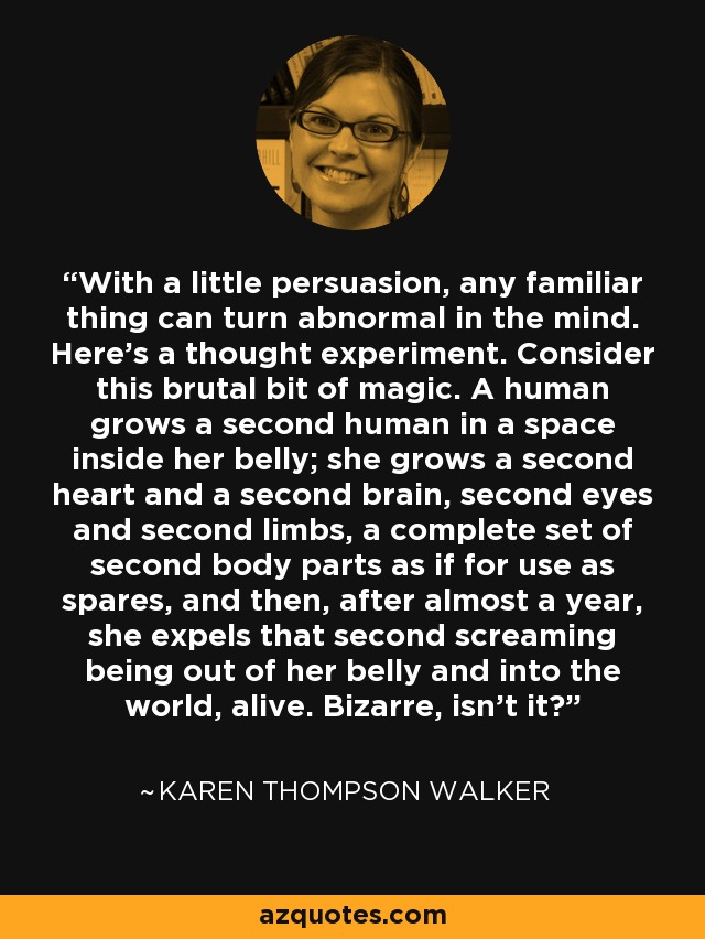 With a little persuasion, any familiar thing can turn abnormal in the mind. Here's a thought experiment. Consider this brutal bit of magic. A human grows a second human in a space inside her belly; she grows a second heart and a second brain, second eyes and second limbs, a complete set of second body parts as if for use as spares, and then, after almost a year, she expels that second screaming being out of her belly and into the world, alive. Bizarre, isn't it? - Karen Thompson Walker