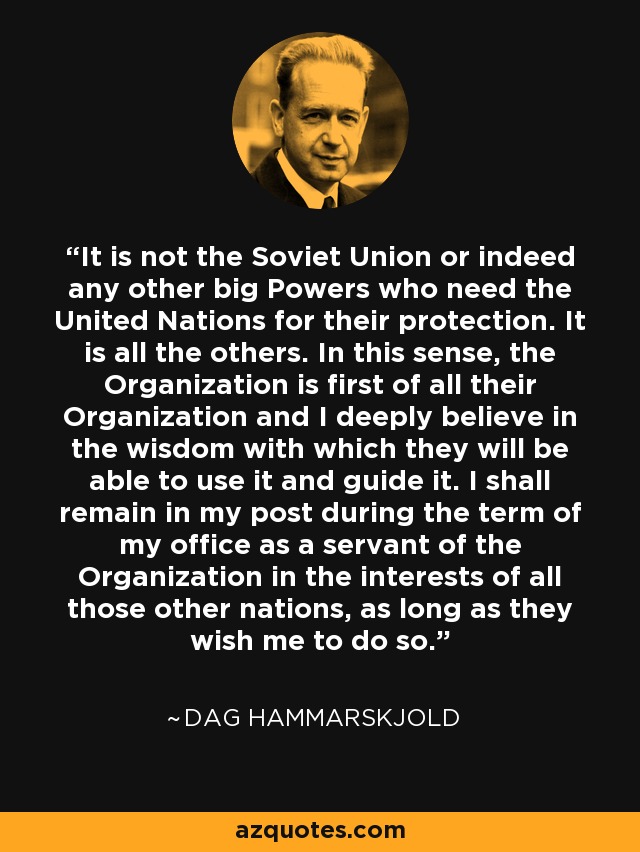 It is not the Soviet Union or indeed any other big Powers who need the United Nations for their protection. It is all the others. In this sense, the Organization is first of all their Organization and I deeply believe in the wisdom with which they will be able to use it and guide it. I shall remain in my post during the term of my office as a servant of the Organization in the interests of all those other nations, as long as they wish me to do so. - Dag Hammarskjold