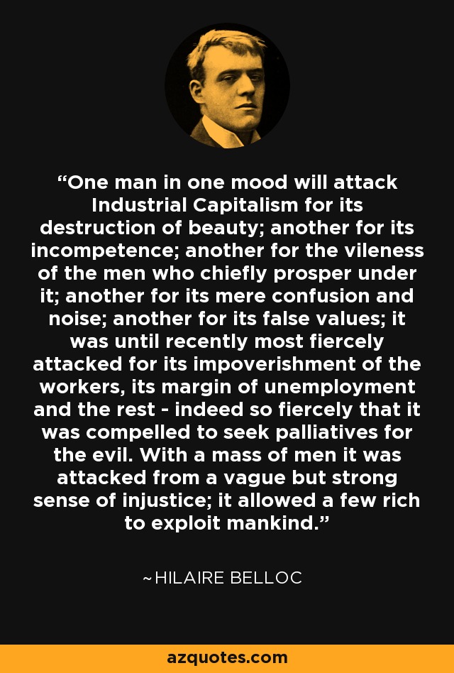 One man in one mood will attack Industrial Capitalism for its destruction of beauty; another for its incompetence; another for the vileness of the men who chiefly prosper under it; another for its mere confusion and noise; another for its false values; it was until recently most fiercely attacked for its impoverishment of the workers, its margin of unemployment and the rest - indeed so fiercely that it was compelled to seek palliatives for the evil. With a mass of men it was attacked from a vague but strong sense of injustice; it allowed a few rich to exploit mankind. - Hilaire Belloc