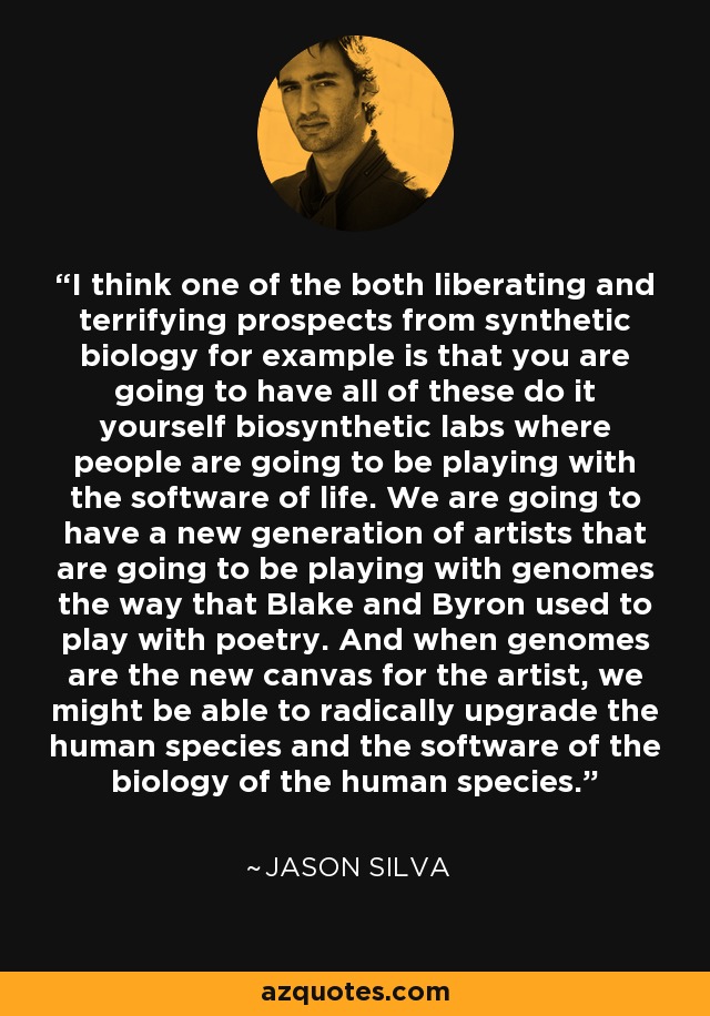 I think one of the both liberating and terrifying prospects from synthetic biology for example is that you are going to have all of these do it yourself biosynthetic labs where people are going to be playing with the software of life. We are going to have a new generation of artists that are going to be playing with genomes the way that Blake and Byron used to play with poetry. And when genomes are the new canvas for the artist, we might be able to radically upgrade the human species and the software of the biology of the human species. - Jason Silva