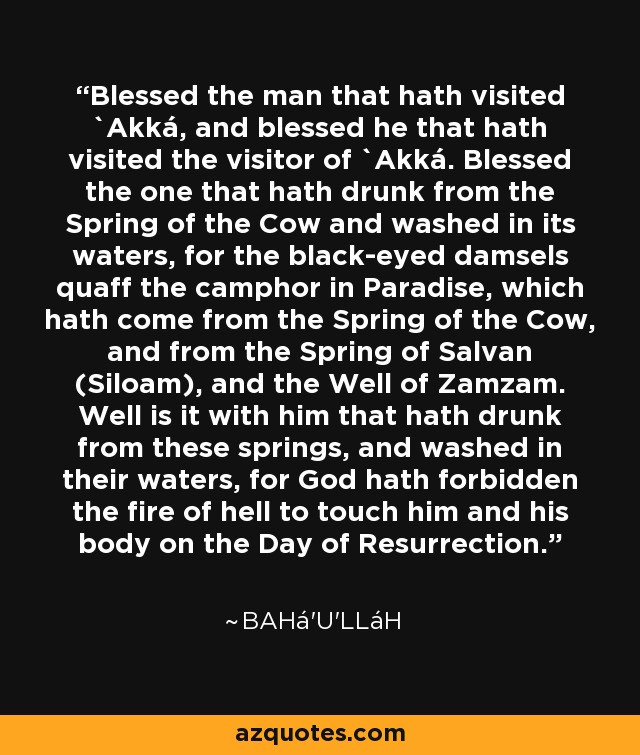 Blessed the man that hath visited `Akká, and blessed he that hath visited the visitor of `Akká. Blessed the one that hath drunk from the Spring of the Cow and washed in its waters, for the black-eyed damsels quaff the camphor in Paradise, which hath come from the Spring of the Cow, and from the Spring of Salvan (Siloam), and the Well of Zamzam. Well is it with him that hath drunk from these springs, and washed in their waters, for God hath forbidden the fire of hell to touch him and his body on the Day of Resurrection. - Bahá'u'lláh