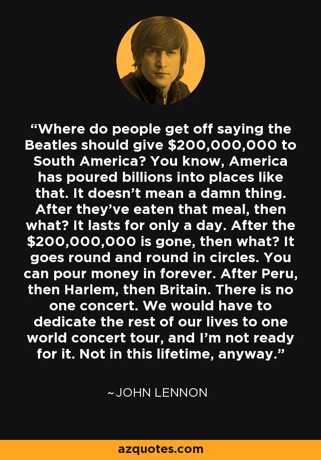 Where do people get off saying the Beatles should give $200,000,000 to South America? You know, America has poured billions into places like that. It doesn't mean a damn thing. After they've eaten that meal, then what? It lasts for only a day. After the $200,000,000 is gone, then what? It goes round and round in circles. You can pour money in forever. After Peru, then Harlem, then Britain. There is no one concert. We would have to dedicate the rest of our lives to one world concert tour, and I'm not ready for it. Not in this lifetime, anyway. - John Lennon