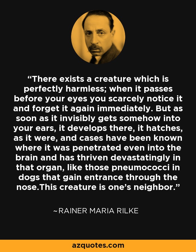 There exists a creature which is perfectly harmless; when it passes before your eyes you scarcely notice it and forget it again immediately. But as soon as it invisibly gets somehow into your ears, it develops there, it hatches, as it were, and cases have been known where it was penetrated even into the brain and has thriven devastatingly in that organ, like those pneumococci in dogs that gain entrance through the nose.This creature is one's neighbor. - Rainer Maria Rilke