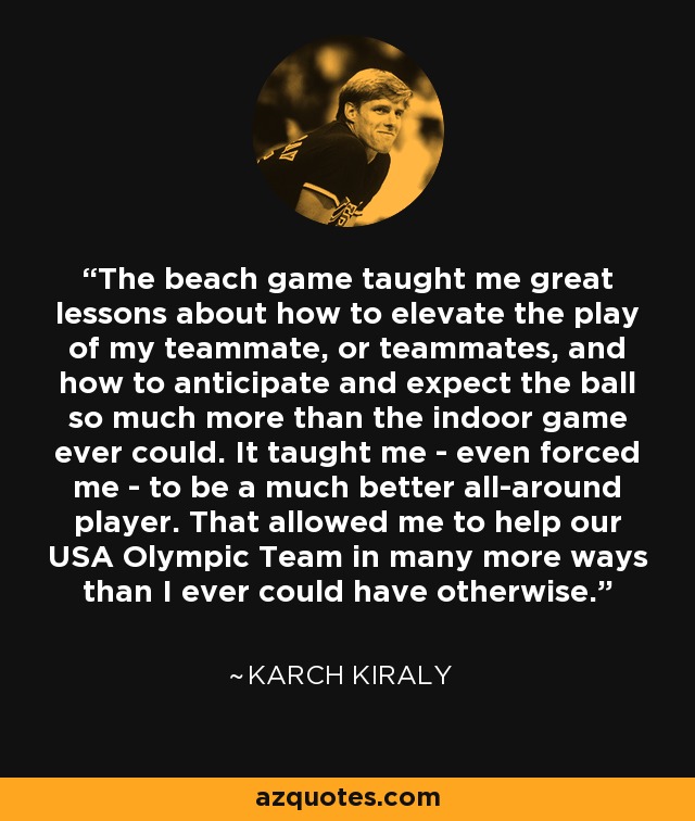 The beach game taught me great lessons about how to elevate the play of my teammate, or teammates, and how to anticipate and expect the ball so much more than the indoor game ever could. It taught me - even forced me - to be a much better all-around player. That allowed me to help our USA Olympic Team in many more ways than I ever could have otherwise. - Karch Kiraly