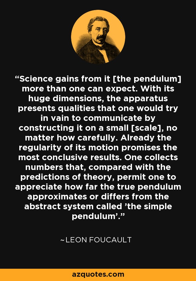 Science gains from it [the pendulum] more than one can expect. With its huge dimensions, the apparatus presents qualities that one would try in vain to communicate by constructing it on a small [scale], no matter how carefully. Already the regularity of its motion promises the most conclusive results. One collects numbers that, compared with the predictions of theory, permit one to appreciate how far the true pendulum approximates or differs from the abstract system called 'the simple pendulum'. - Leon Foucault