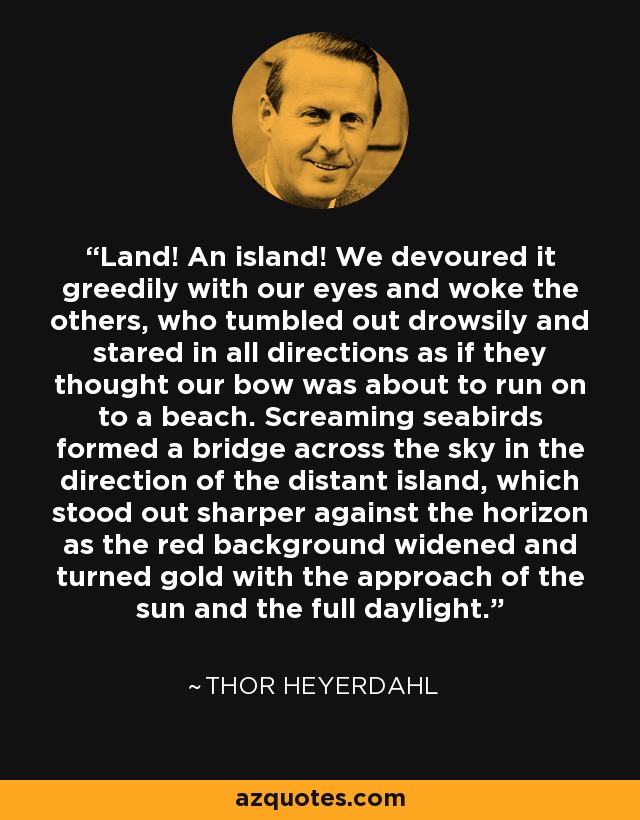 Land! An island! We devoured it greedily with our eyes and woke the others, who tumbled out drowsily and stared in all directions as if they thought our bow was about to run on to a beach. Screaming seabirds formed a bridge across the sky in the direction of the distant island, which stood out sharper against the horizon as the red background widened and turned gold with the approach of the sun and the full daylight. - Thor Heyerdahl