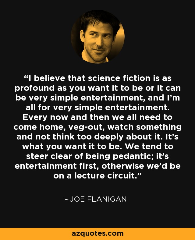 I believe that science fiction is as profound as you want it to be or it can be very simple entertainment, and I'm all for very simple entertainment. Every now and then we all need to come home, veg-out, watch something and not think too deeply about it. It's what you want it to be. We tend to steer clear of being pedantic; it's entertainment first, otherwise we'd be on a lecture circuit. - Joe Flanigan