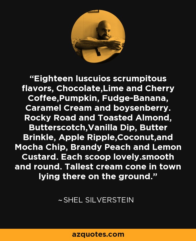 Eighteen luscuios scrumpitous flavors, Chocolate,Lime and Cherry Coffee,Pumpkin, Fudge-Banana, Caramel Cream and boysenberry. Rocky Road and Toasted Almond, Butterscotch,Vanilla Dip, Butter Brinkle, Apple Ripple,Coconut,and Mocha Chip, Brandy Peach and Lemon Custard. Each scoop lovely.smooth and round. Tallest cream cone in town lying there on the ground. - Shel Silverstein