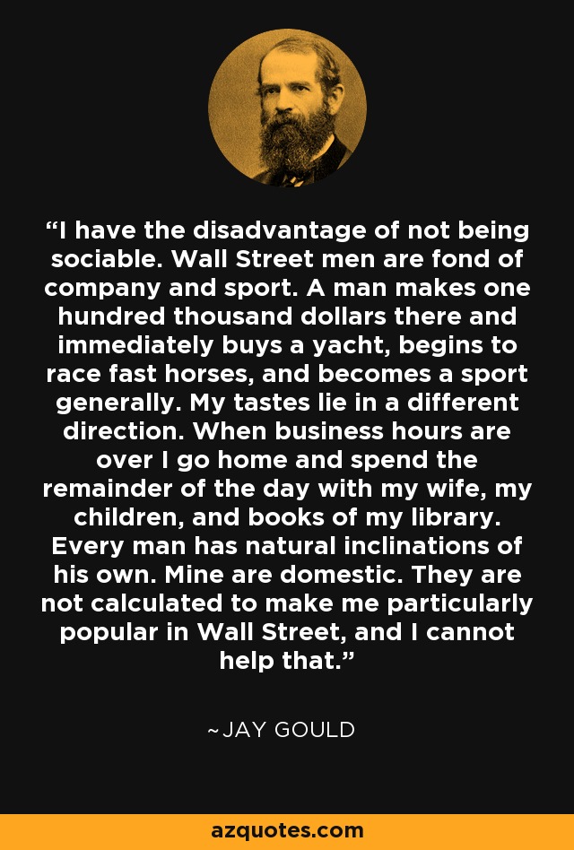 I have the disadvantage of not being sociable. Wall Street men are fond of company and sport. A man makes one hundred thousand dollars there and immediately buys a yacht, begins to race fast horses, and becomes a sport generally. My tastes lie in a different direction. When business hours are over I go home and spend the remainder of the day with my wife, my children, and books of my library. Every man has natural inclinations of his own. Mine are domestic. They are not calculated to make me particularly popular in Wall Street, and I cannot help that. - Jay Gould