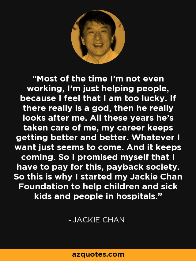 Most of the time I'm not even working, I'm just helping people, because I feel that I am too lucky. If there really is a god, then he really looks after me. All these years he's taken care of me, my career keeps getting better and better. Whatever I want just seems to come. And it keeps coming. So I promised myself that I have to pay for this, payback society. So this is why I started my Jackie Chan Foundation to help children and sick kids and people in hospitals. - Jackie Chan