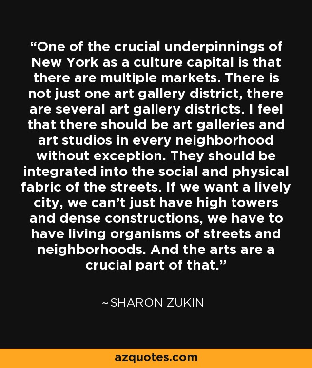 One of the crucial underpinnings of New York as a culture capital is that there are multiple markets. There is not just one art gallery district, there are several art gallery districts. I feel that there should be art galleries and art studios in every neighborhood without exception. They should be integrated into the social and physical fabric of the streets. If we want a lively city, we can't just have high towers and dense constructions, we have to have living organisms of streets and neighborhoods. And the arts are a crucial part of that. - Sharon Zukin