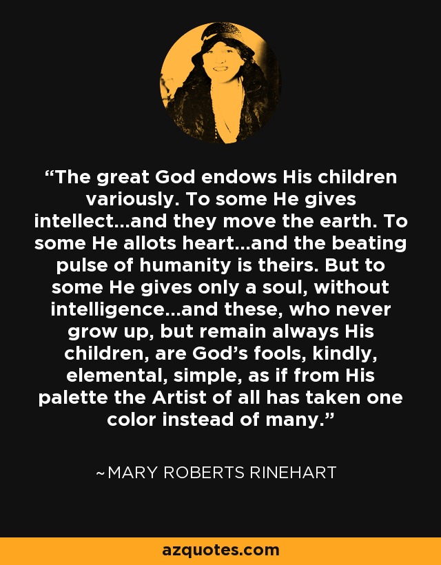 The great God endows His children variously. To some He gives intellect...and they move the earth. To some He allots heart...and the beating pulse of humanity is theirs. But to some He gives only a soul, without intelligence...and these, who never grow up, but remain always His children, are God's fools, kindly, elemental, simple, as if from His palette the Artist of all has taken one color instead of many. - Mary Roberts Rinehart