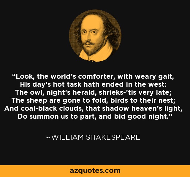 Look, the world's comforter, with weary gait, His day's hot task hath ended in the west: The owl, night's herald, shrieks-'tis very late; The sheep are gone to fold, birds to their nest; And coal-black clouds, that shadow heaven's light, Do summon us to part, and bid good night. - William Shakespeare