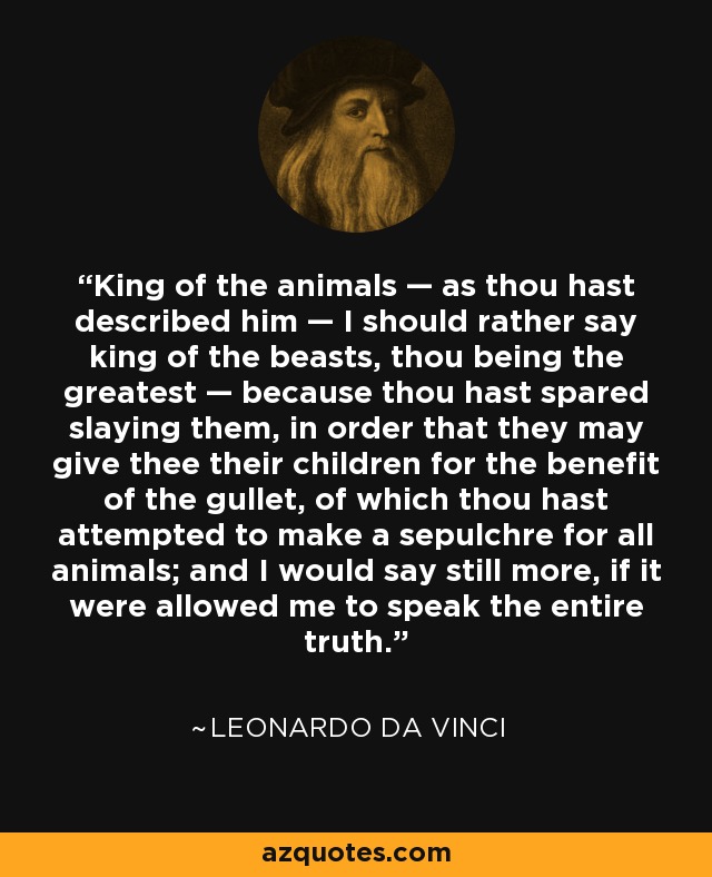 King of the animals — as thou hast described him — I should rather say king of the beasts, thou being the greatest — because thou hast spared slaying them, in order that they may give thee their children for the benefit of the gullet, of which thou hast attempted to make a sepulchre for all animals; and I would say still more, if it were allowed me to speak the entire truth. - Leonardo da Vinci
