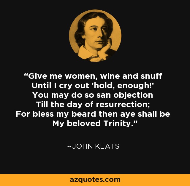 Give me women, wine and snuff Until I cry out 'hold, enough!' You may do so san objection Till the day of resurrection; For bless my beard then aye shall be My beloved Trinity. - John Keats