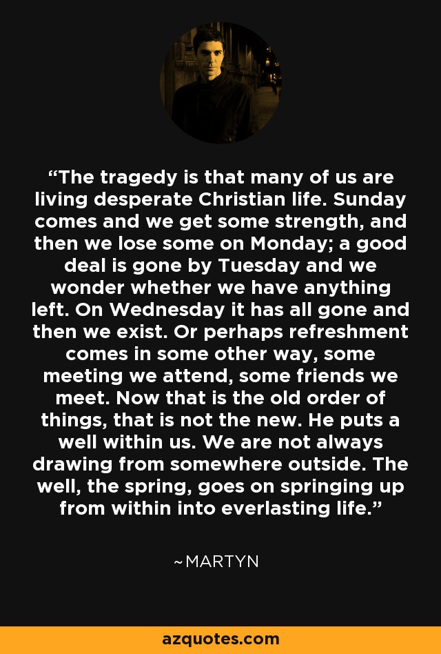 The tragedy is that many of us are living desperate Christian life. Sunday comes and we get some strength, and then we lose some on Monday; a good deal is gone by Tuesday and we wonder whether we have anything left. On Wednesday it has all gone and then we exist. Or perhaps refreshment comes in some other way, some meeting we attend, some friends we meet. Now that is the old order of things, that is not the new. He puts a well within us. We are not always drawing from somewhere outside. The well, the spring, goes on springing up from within into everlasting life. - Martyn