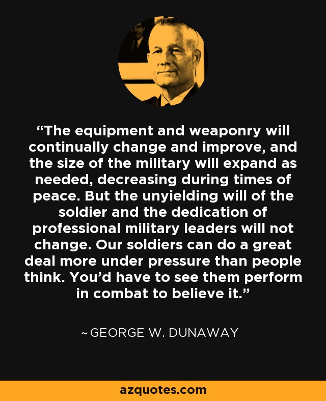 The equipment and weaponry will continually change and improve, and the size of the military will expand as needed, decreasing during times of peace. But the unyielding will of the soldier and the dedication of professional military leaders will not change. Our soldiers can do a great deal more under pressure than people think. You'd have to see them perform in combat to believe it. - George W. Dunaway