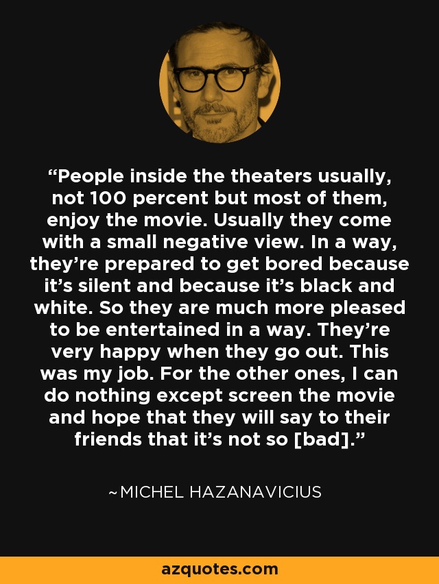 People inside the theaters usually, not 100 percent but most of them, enjoy the movie. Usually they come with a small negative view. In a way, they're prepared to get bored because it's silent and because it's black and white. So they are much more pleased to be entertained in a way. They're very happy when they go out. This was my job. For the other ones, I can do nothing except screen the movie and hope that they will say to their friends that it's not so [bad]. - Michel Hazanavicius