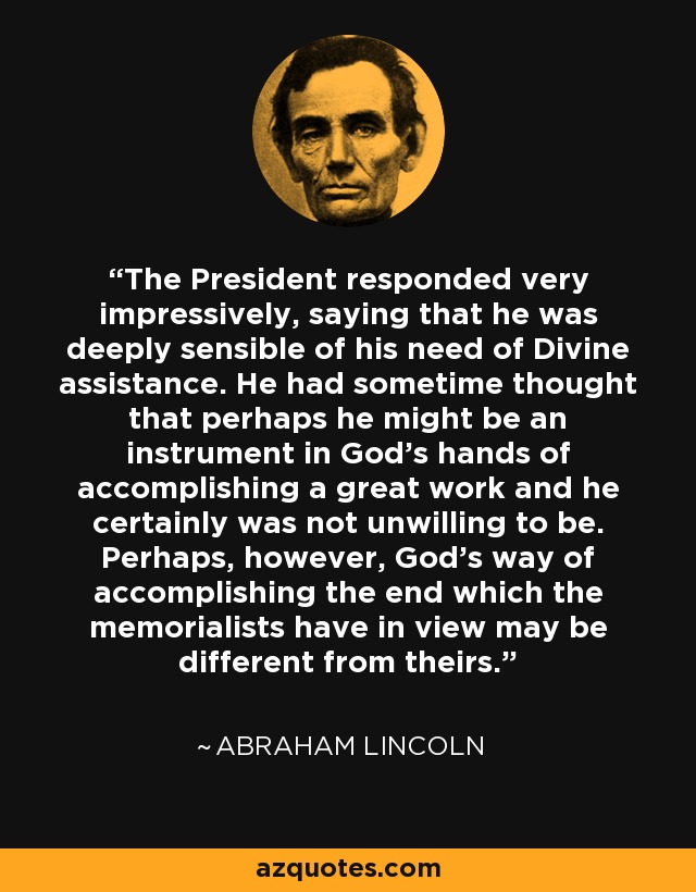 The President responded very impressively, saying that he was deeply sensible of his need of Divine assistance. He had sometime thought that perhaps he might be an instrument in God's hands of accomplishing a great work and he certainly was not unwilling to be. Perhaps, however, God's way of accomplishing the end which the memorialists have in view may be different from theirs. - Abraham Lincoln