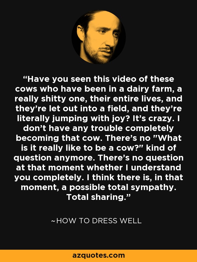 Have you seen this video of these cows who have been in a dairy farm, a really shitty one, their entire lives, and they're let out into a field, and they're literally jumping with joy? It's crazy. I don't have any trouble completely becoming that cow. There's no 