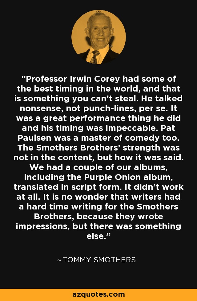 Professor Irwin Corey had some of the best timing in the world, and that is something you can't steal. He talked nonsense, not punch-lines, per se. It was a great performance thing he did and his timing was impeccable. Pat Paulsen was a master of comedy too. The Smothers Brothers' strength was not in the content, but how it was said. We had a couple of our albums, including the Purple Onion album, translated in script form. It didn't work at all. It is no wonder that writers had a hard time writing for the Smothers Brothers, because they wrote impressions, but there was something else. - Tommy Smothers