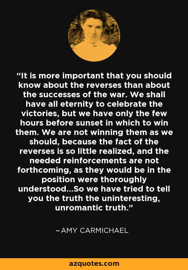 It is more important that you should know about the reverses than about the successes of the war. We shall have all eternity to celebrate the victories, but we have only the few hours before sunset in which to win them. We are not winning them as we should, because the fact of the reverses is so little realized, and the needed reinforcements are not forthcoming, as they would be in the position were thoroughly understood...So we have tried to tell you the truth the uninteresting, unromantic truth. - Amy Carmichael