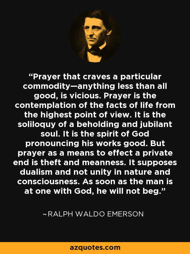 Prayer that craves a particular commodity—anything less than all good, is vicious. Prayer is the contemplation of the facts of life from the highest point of view. It is the soliloquy of a beholding and jubilant soul. It is the spirit of God pronouncing his works good. But prayer as a means to effect a private end is theft and meanness. It supposes dualism and not unity in nature and consciousness. As soon as the man is at one with God, he will not beg. - Ralph Waldo Emerson